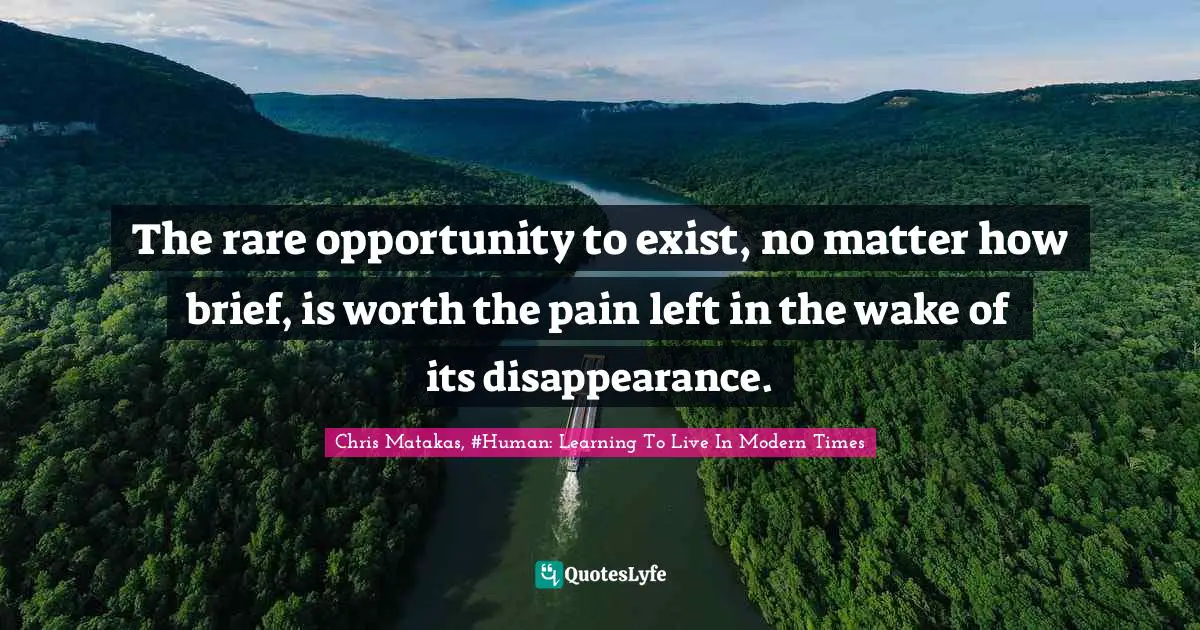 The rare opportunity to exist, no matter how brief, is worth the pain left in the wake of its disappearance.