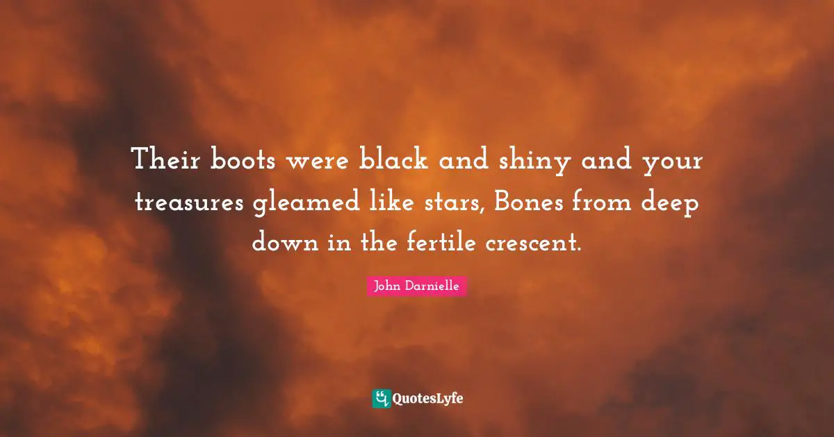 Their boots were black and shiny and your treasures gleamed like stars, Bones from deep down in the fertile crescent.