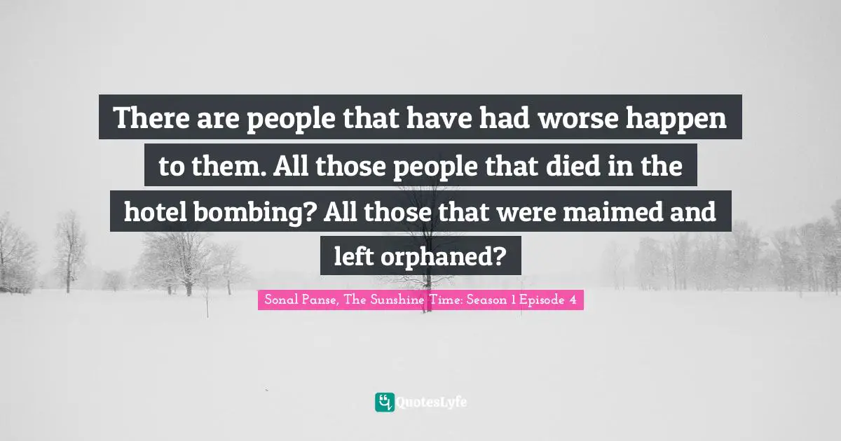 There are people that have had worse happen to them. All those people that died in the hotel bombing? All those that were maimed and left orphaned?