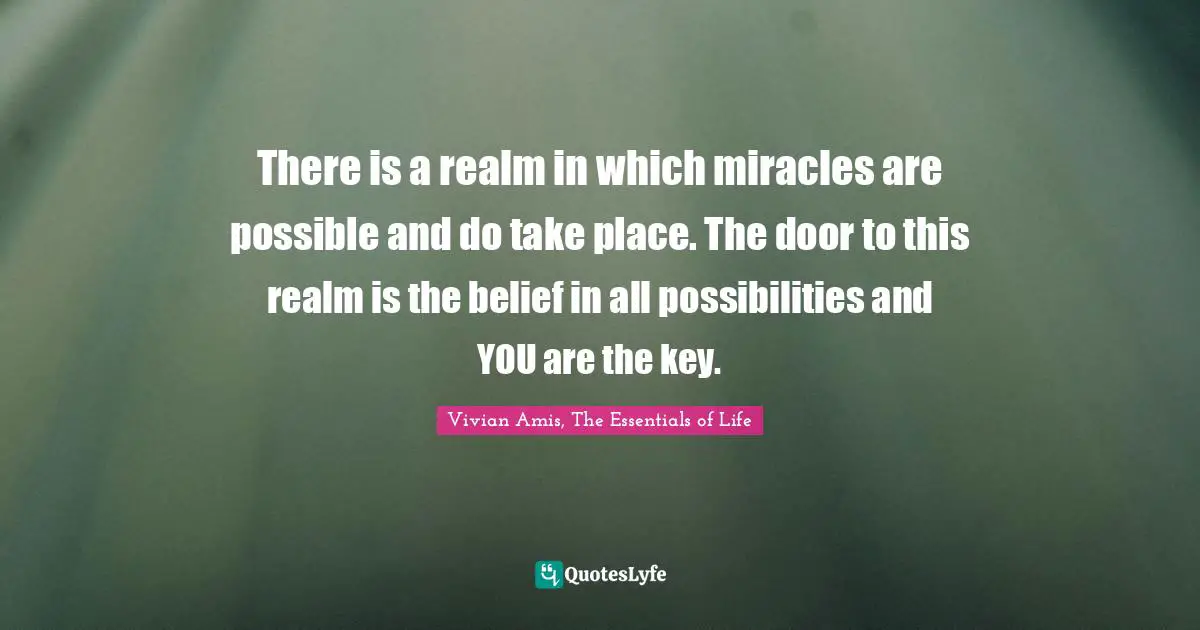 There is a realm in which miracles are possible and do take place. The door to this realm is the belief in all possibilities and YOU are the key.