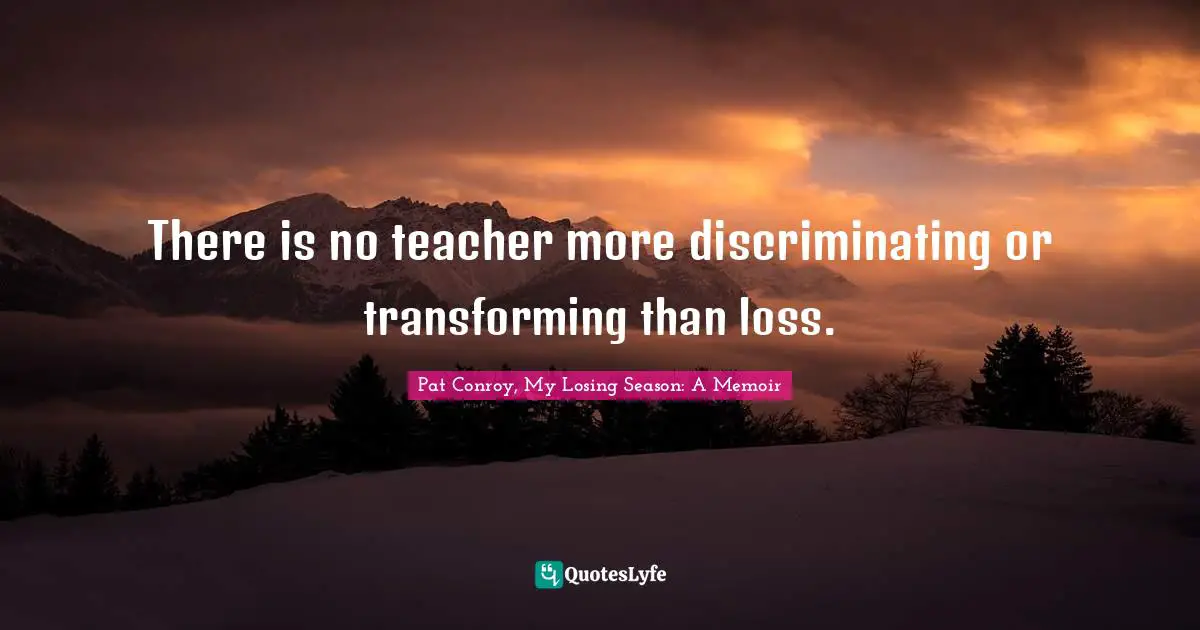 There is no teacher more discriminating or transforming than loss.
