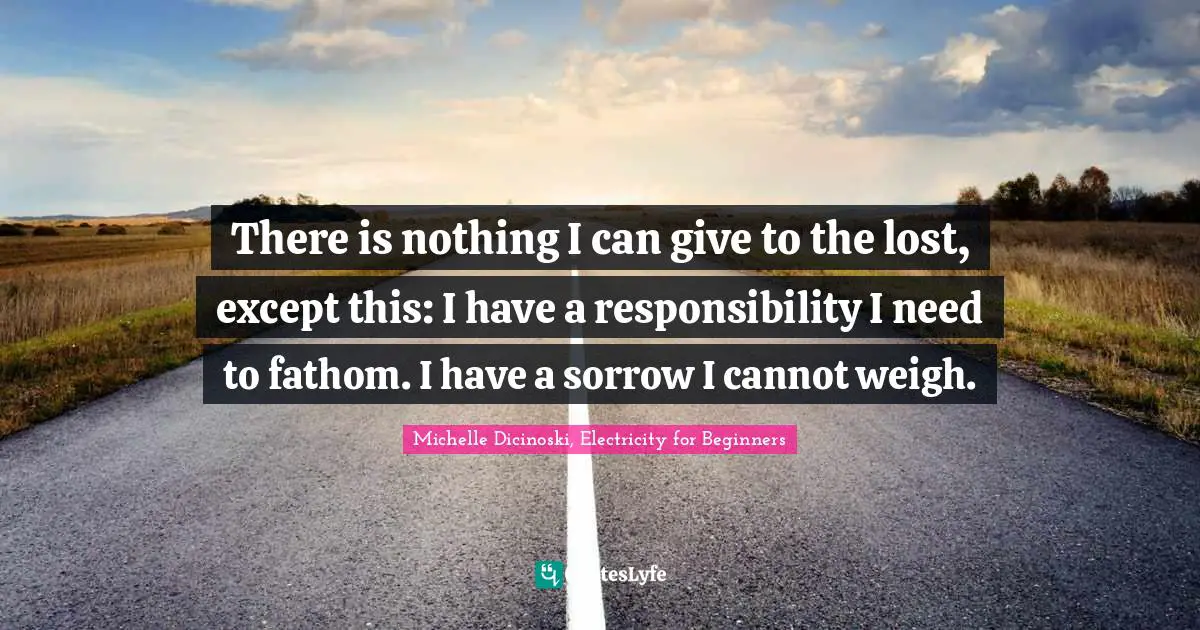 There is nothing I can give to the lost, except this: I have a responsibility I need to fathom. I have a sorrow I cannot weigh.