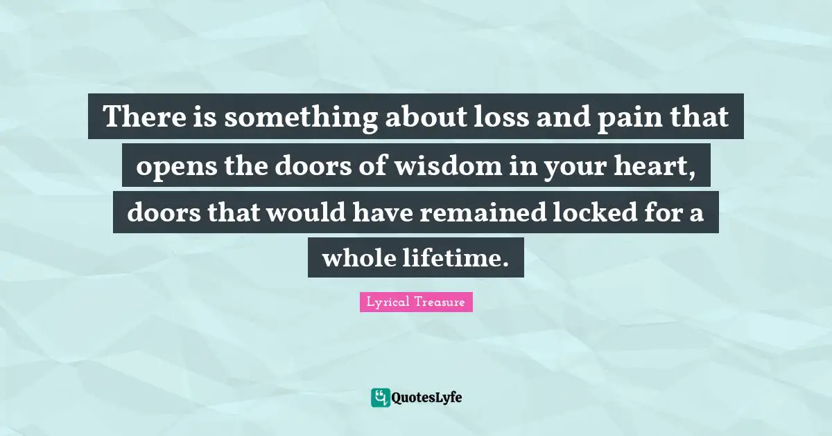 There is something about loss and pain that opens the doors of wisdom in your heart, doors that would have remained locked for a whole lifetime.