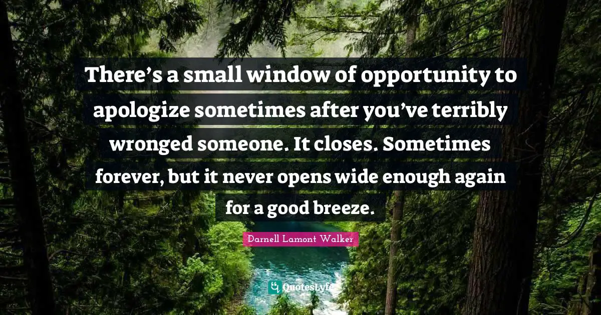 There’s a small window of opportunity to apologize sometimes after you’ve terribly wronged someone. It closes. Sometimes forever, but it never opens wide enough again for a good breeze.
