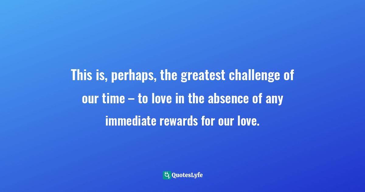 This is, perhaps, the greatest challenge of our time – to love in the absence of any immediate rewards for our love.