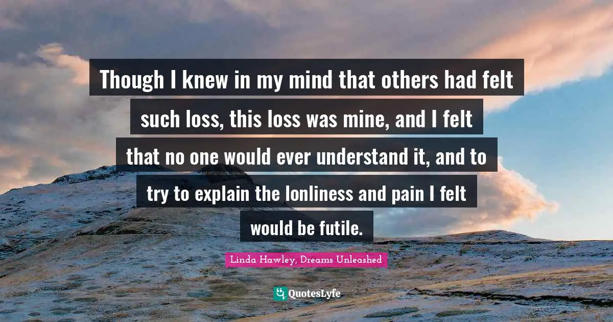 Though I knew in my mind that others had felt such loss, this loss was mine, and I felt that no one would ever understand it, and to try to explain the lonliness and pain I felt would be futile.