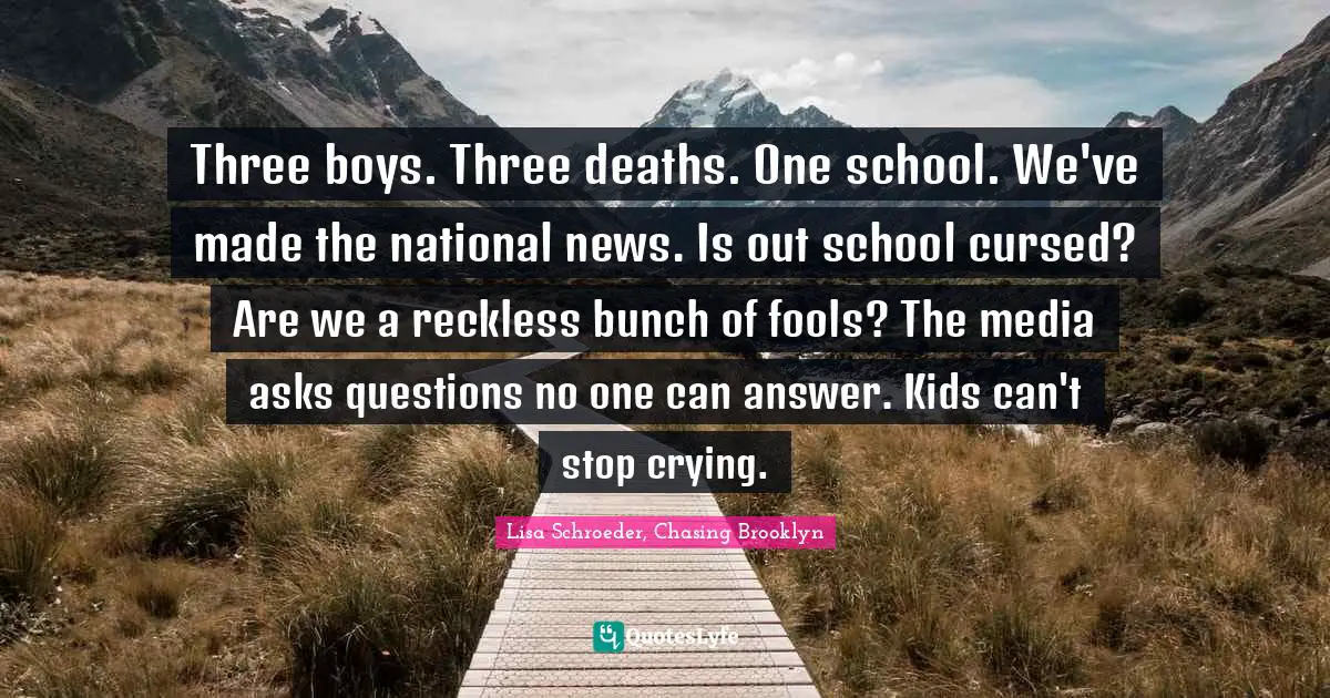 Three boys. Three deaths. One school. We've made the national news. Is out school cursed? Are we a reckless bunch of fools? The media asks questions no one can answer. Kids can't stop crying.