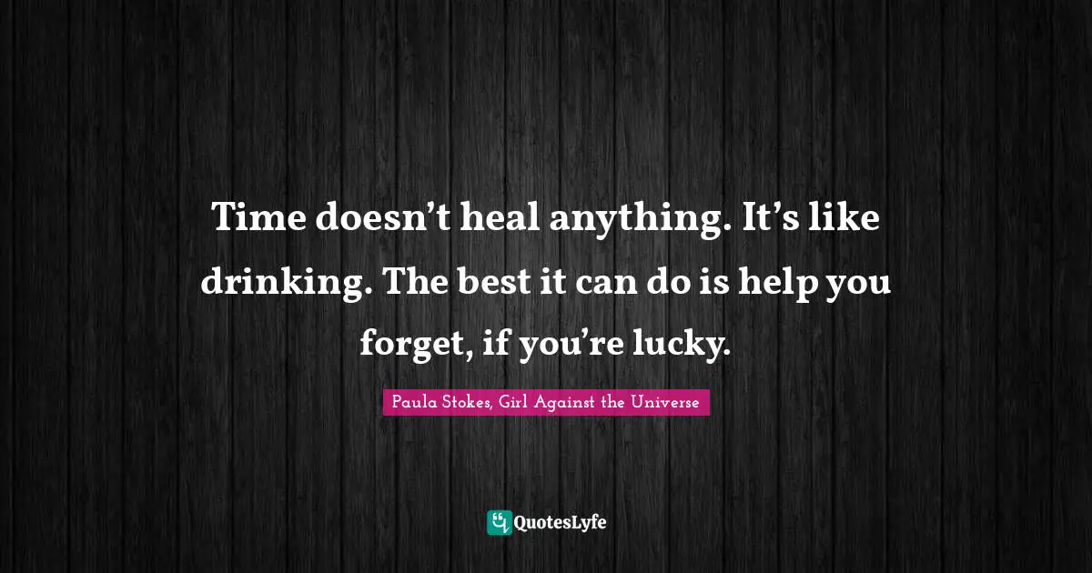 Time doesn’t heal anything. It’s like drinking. The best it can do is help you forget, if you’re lucky.