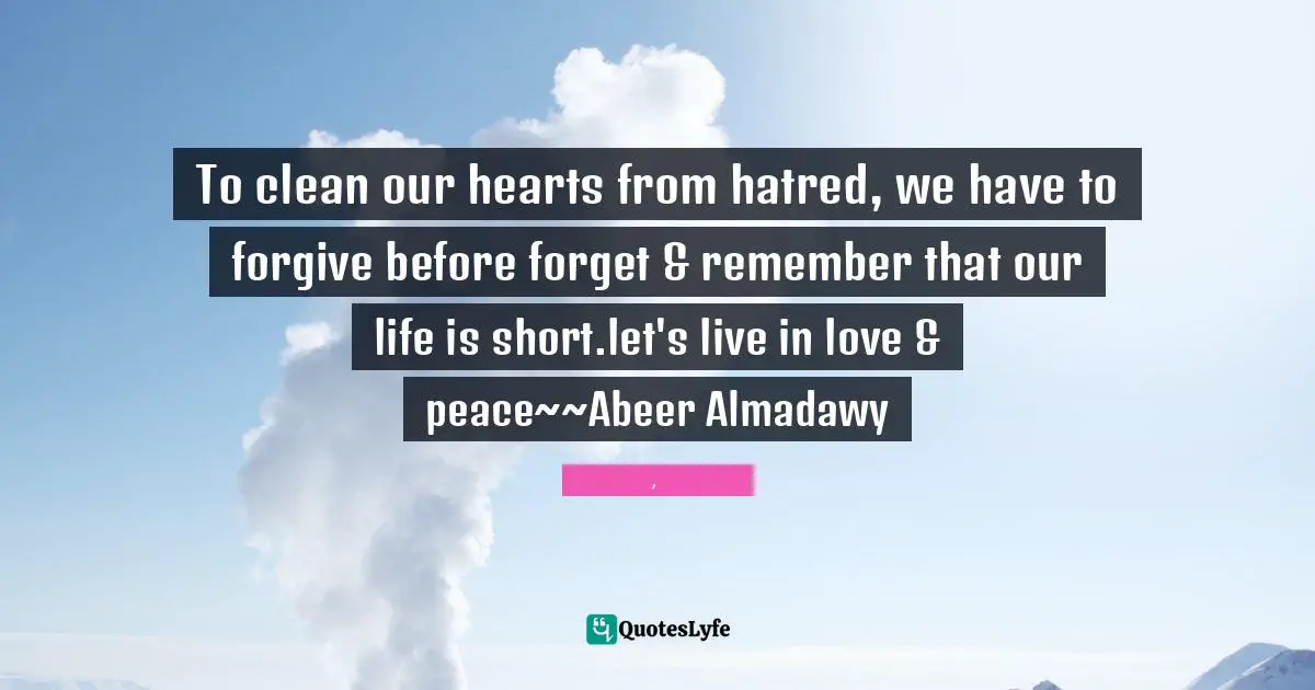 To clean our hearts from hatred, we have to forgive before forget & remember that our life is short.let's live in love & peace~~Abeer Almadawy
