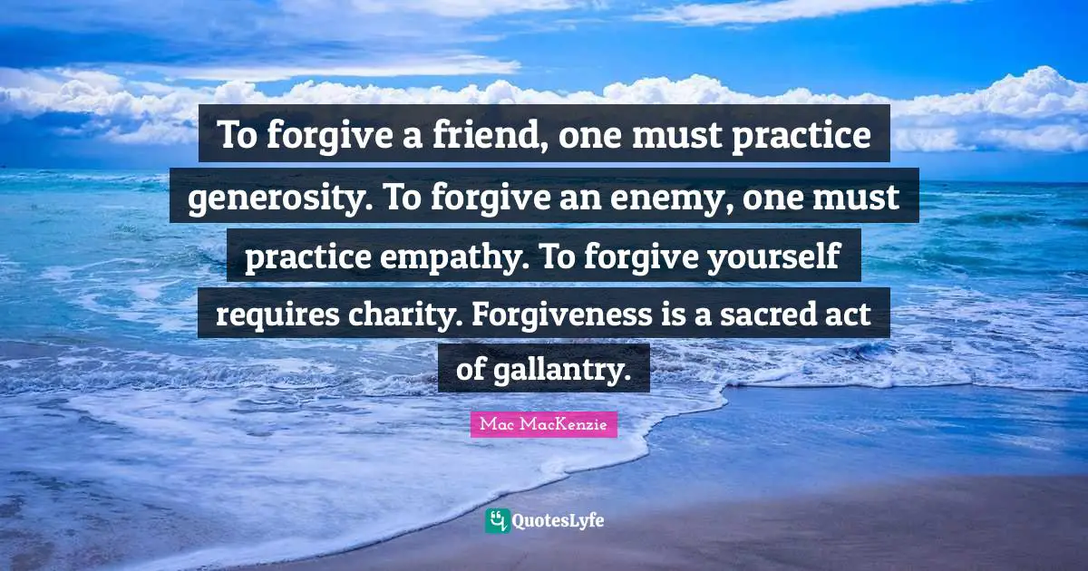 To forgive a friend, one must practice generosity. To forgive an enemy, one must practice empathy. To forgive yourself requires charity. Forgiveness is a sacred act of gallantry.