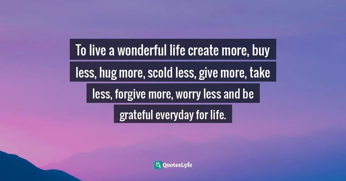 To live a wonderful life create more, buy less, hug more, scold less, give more, take less, forgive more, worry less and be grateful everyday for life.