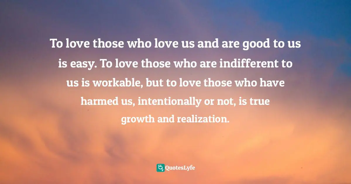 To love those who love us and are good to us is easy. To love those who are indifferent to us is workable, but to love those who have harmed us, intentionally or not, is true growth and realization.