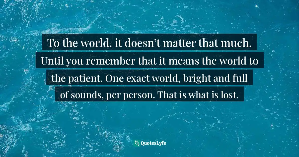To the world, it doesn’t matter that much. Until you remember that it means the world to the patient. One exact world, bright and full of sounds, per person. That is what is lost.