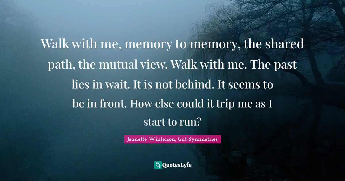 Walk with me, memory to memory, the shared path, the mutual view. Walk with me. The past lies in wait. It is not behind. It seems to be in front. How else could it trip me as I start to run?