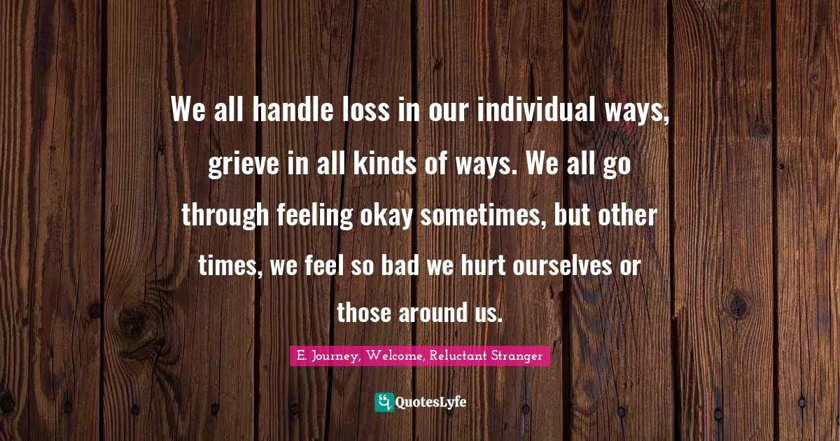 We all handle loss in our individual ways, grieve in all kinds of ways. We all go through feeling okay sometimes, but other times, we feel so bad we hurt ourselves or those around us.