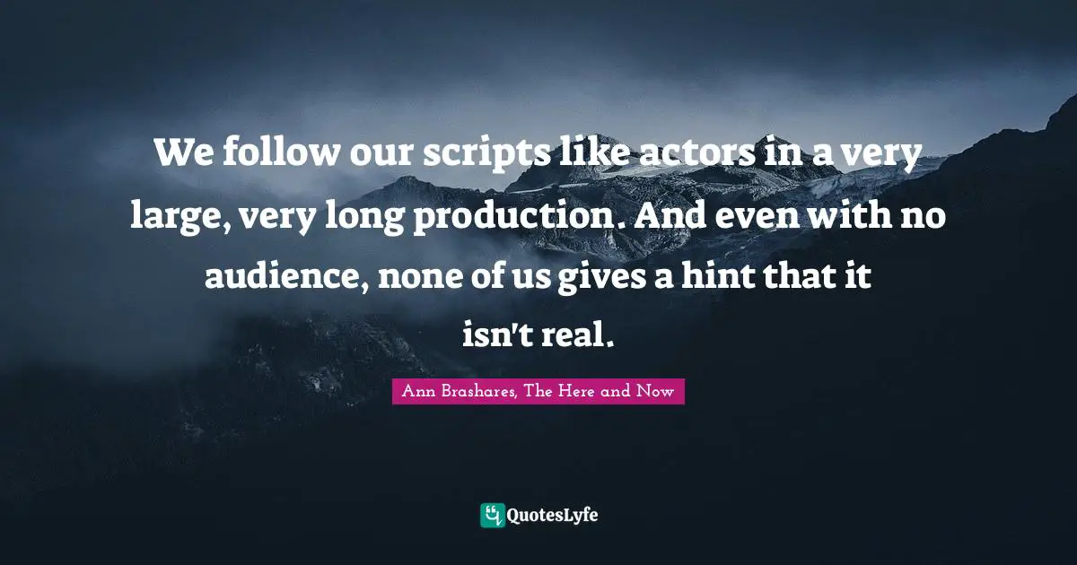 We follow our scripts like actors in a very large, very long production. And even with no audience, none of us gives a hint that it isn't real.