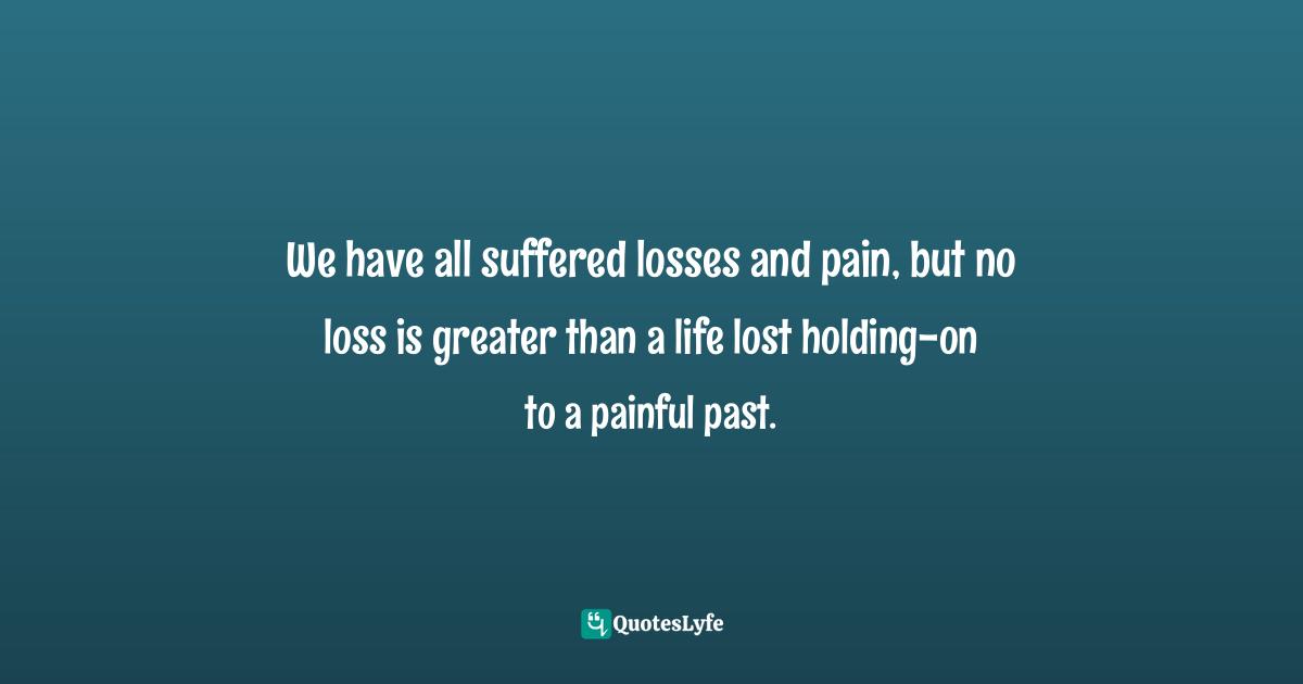 We have all suffered losses and pain, but no loss is greater than a life lost holding-on to a painful past.