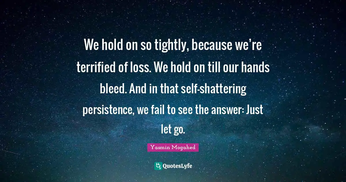 We hold on so tightly, because we’re terrified of loss. We hold on till our hands bleed. And in that self-shattering persistence, we fail to see the answer: Just let go.