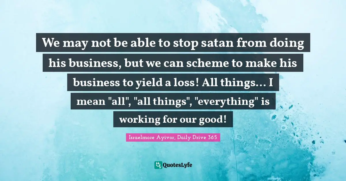 Israelmore Ayivor, Daily Drive 365 Quotes: "We may not be able to stop satan from doing his business, but we can scheme to make his business to yield a loss! All things... I mean "all", "all things", "everything" is working for our good!"