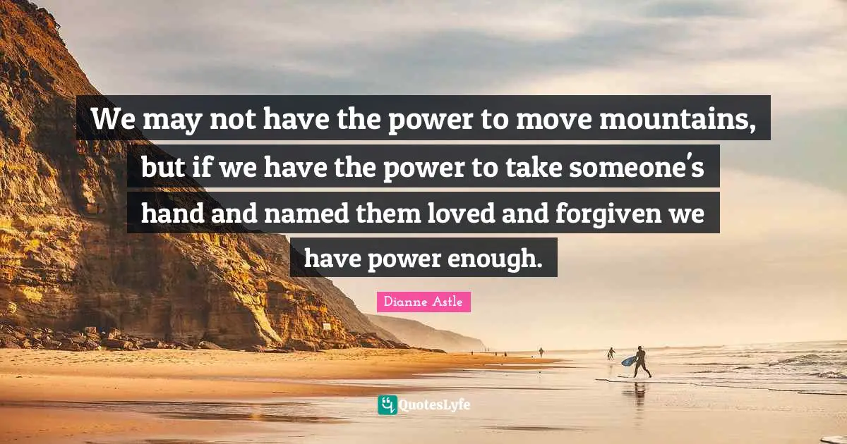 We may not have the power to move mountains, but if we have the power to take someone's hand and named them loved and forgiven we have power enough.