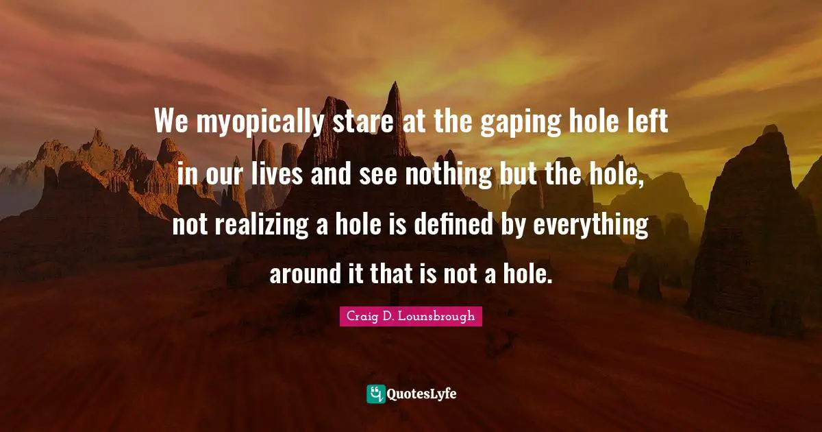 We myopically stare at the gaping hole left in our lives and see nothing but the hole, not realizing a hole is defined by everything around it that is not a hole.