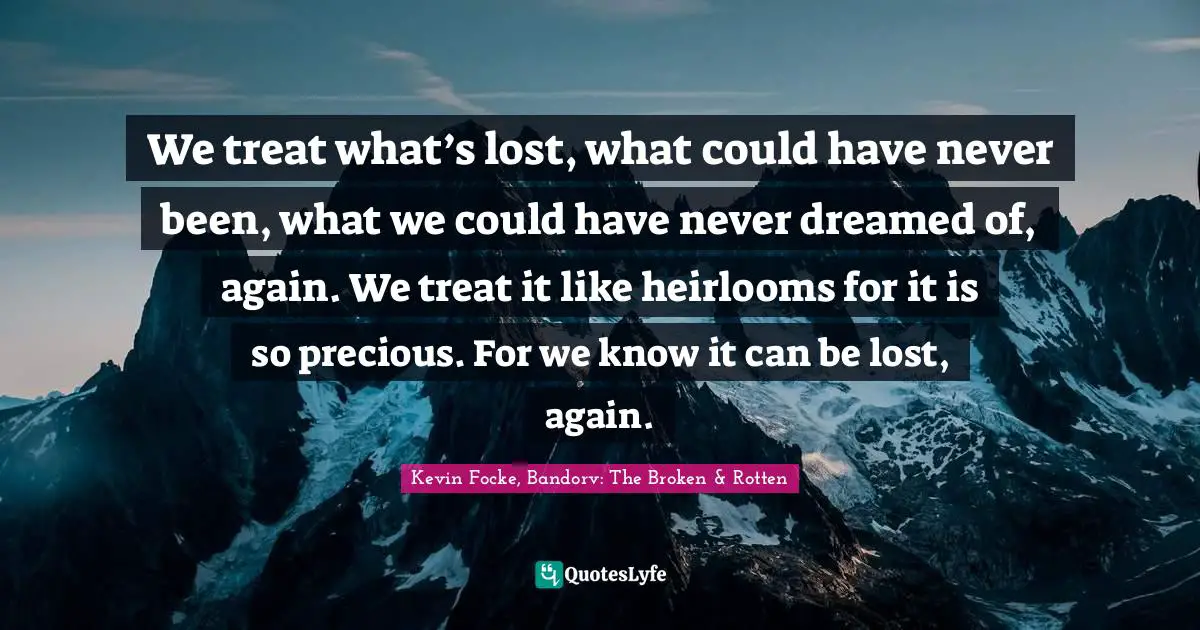 We treat what’s lost, what could have never been, what we could have never dreamed of, again. We treat it like heirlooms for it is so precious. For we know it can be lost, again.