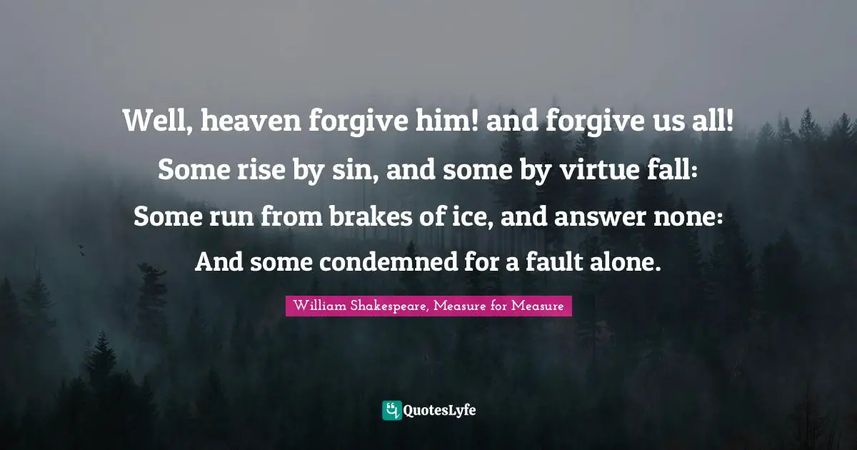 William Shakespeare, Measure for Measure Quotes: Well, heaven forgive him! and forgive us all! Some rise by sin, and some by virtue fall: Some run from brakes of ice, and answer none: And some condemned for a fault alone.