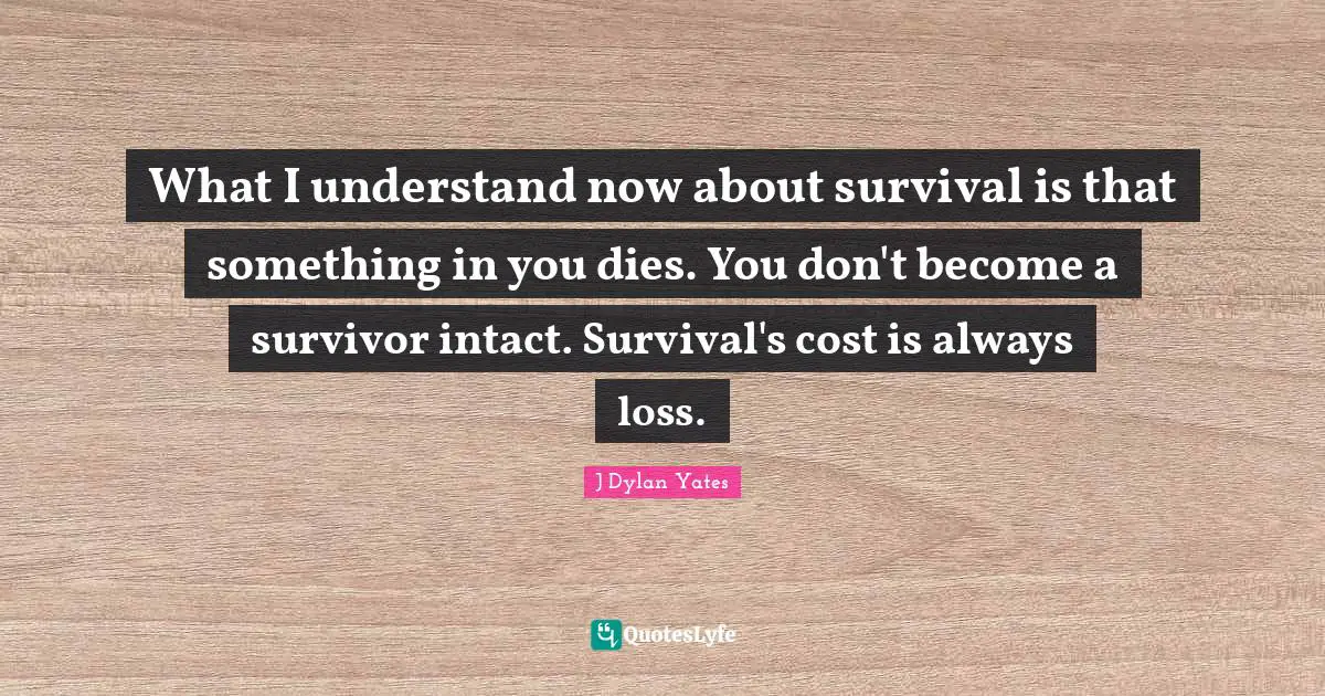 What I understand now about survival is that something in you dies. You don't become a survivor intact. Survival's cost is always loss.