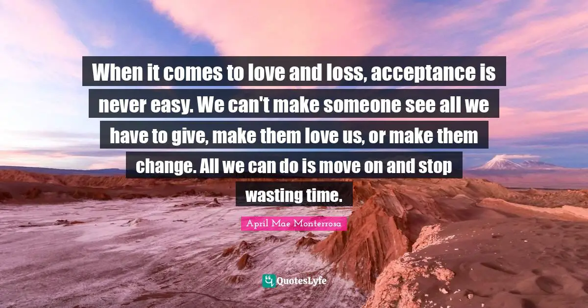 April Mae Monterrosa Quotes: "When it comes to love and loss, acceptance is never easy. We can't make someone see all we have to give, make them love us, or make them change. All we can do is move on and stop wasting time."