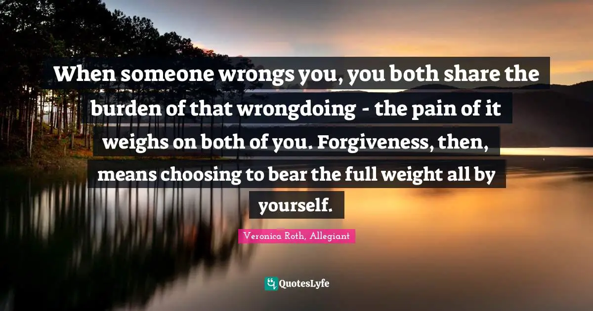 When someone wrongs you, you both share the burden of that wrongdoing - the pain of it weighs on both of you. Forgiveness, then, means choosing to bear the full weight all by yourself.