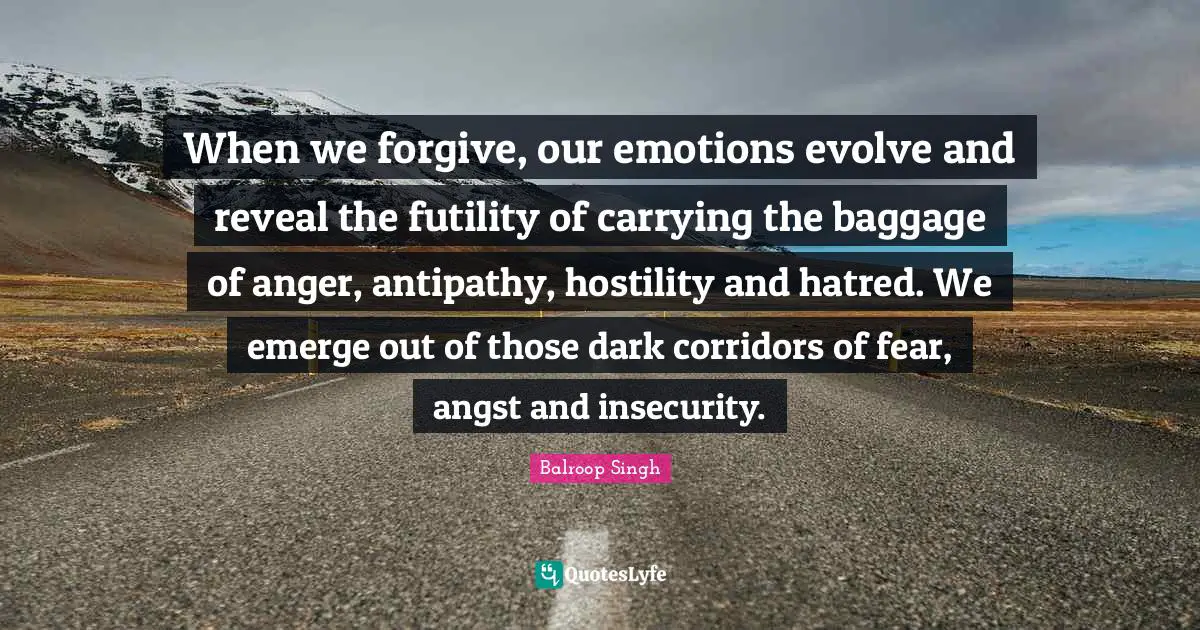 When we forgive, our emotions evolve and reveal the futility of carrying the baggage of anger, antipathy, hostility and hatred. We emerge out of those dark corridors of fear, angst and insecurity.