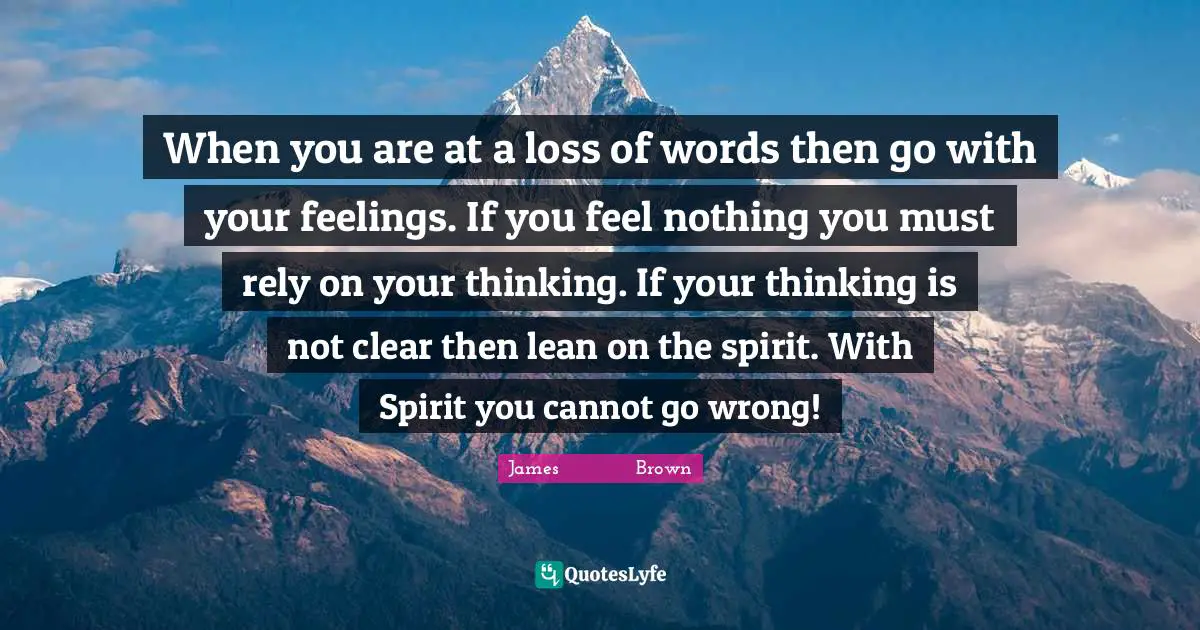 When you are at a loss of words then go with your feelings. If you feel nothing you must rely on your thinking. If your thinking is not clear then lean on the spirit. With Spirit you cannot go wrong!