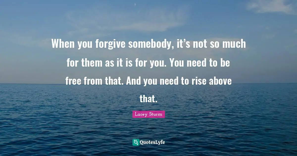 When you forgive somebody, it’s not so much for them as it is for you. You need to be free from that. And you need to rise above that.