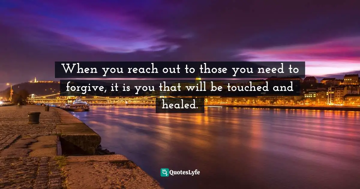 When you reach out to those you need to forgive, it is you that will be touched and healed.