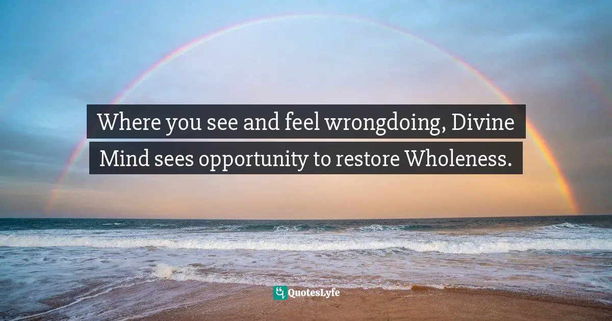 Where you see and feel wrongdoing, Divine Mind sees opportunity to restore Wholeness.