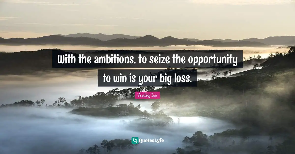 With the ambitions, to seize the opportunity to win is your big loss.