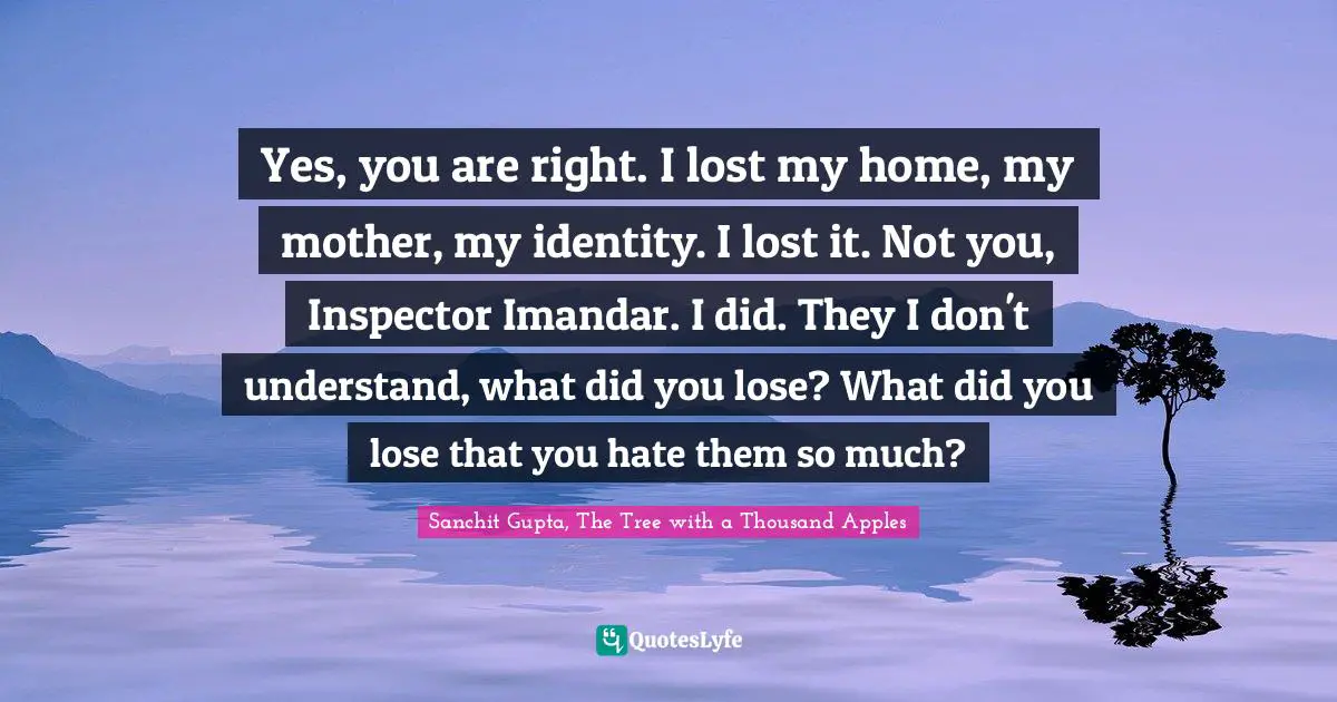 Yes, you are right. I lost my home, my mother, my identity. I lost it. Not you, Inspector Imandar. I did. They I don't understand, what did you lose? What did you lose that you hate them so much?