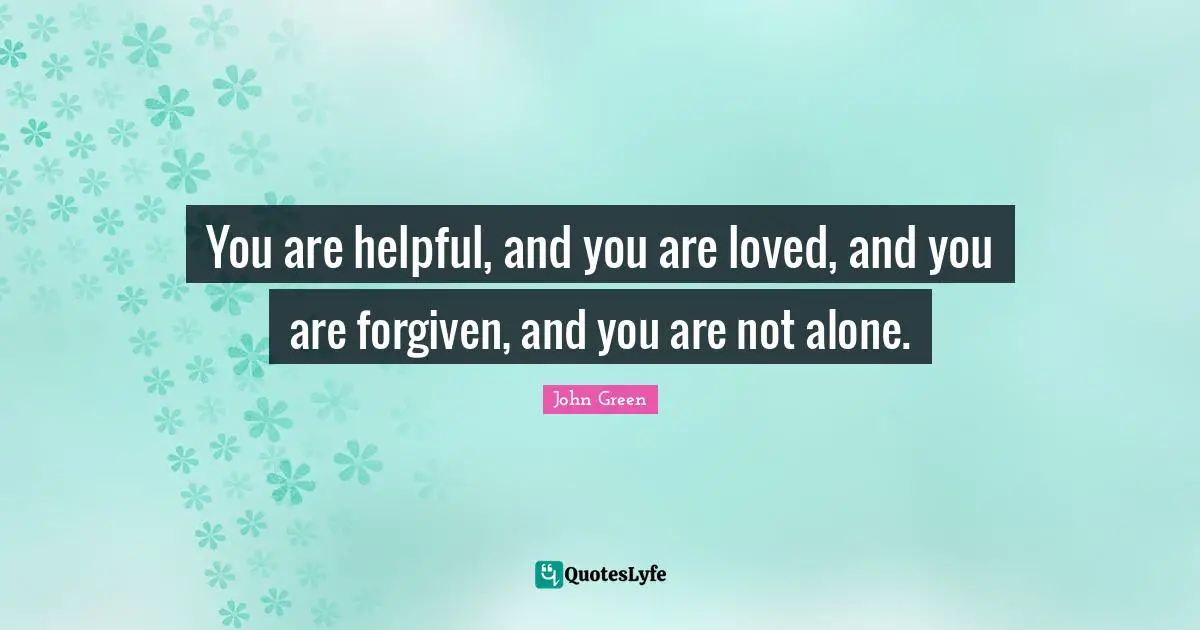 You are helpful, and you are loved, and you are forgiven, and you are not alone.