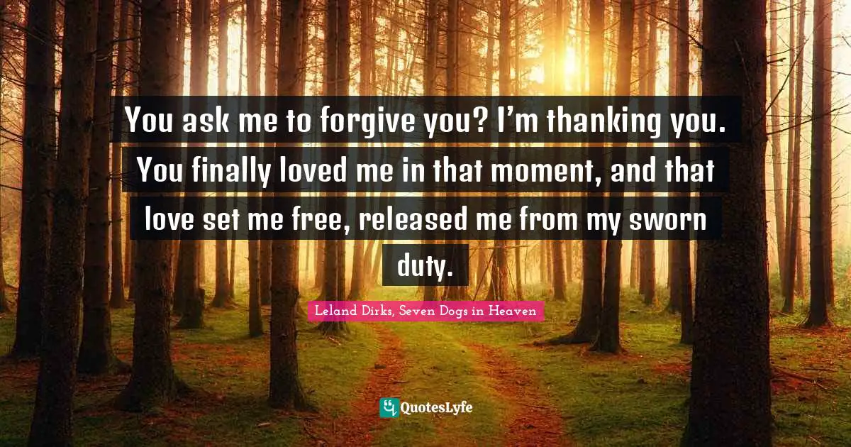 You ask me to forgive you? I’m thanking you. You finally loved me in that moment, and that love set me free, released me from my sworn duty.