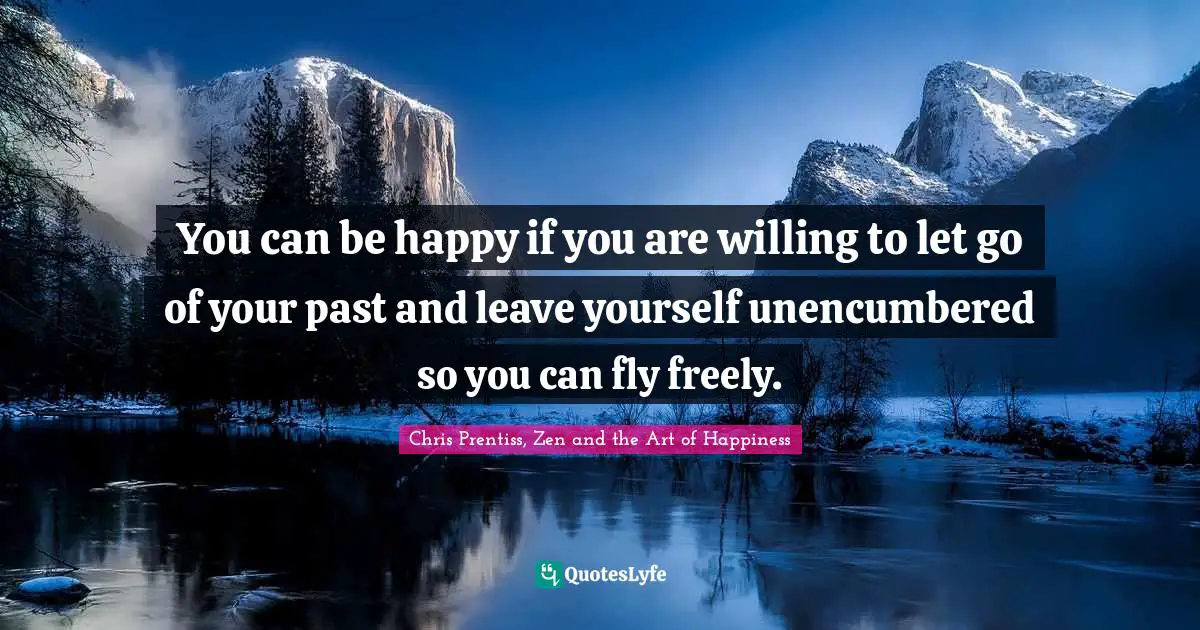 You can be happy if you are willing to let go of your past and leave yourself unencumbered so you can fly freely.