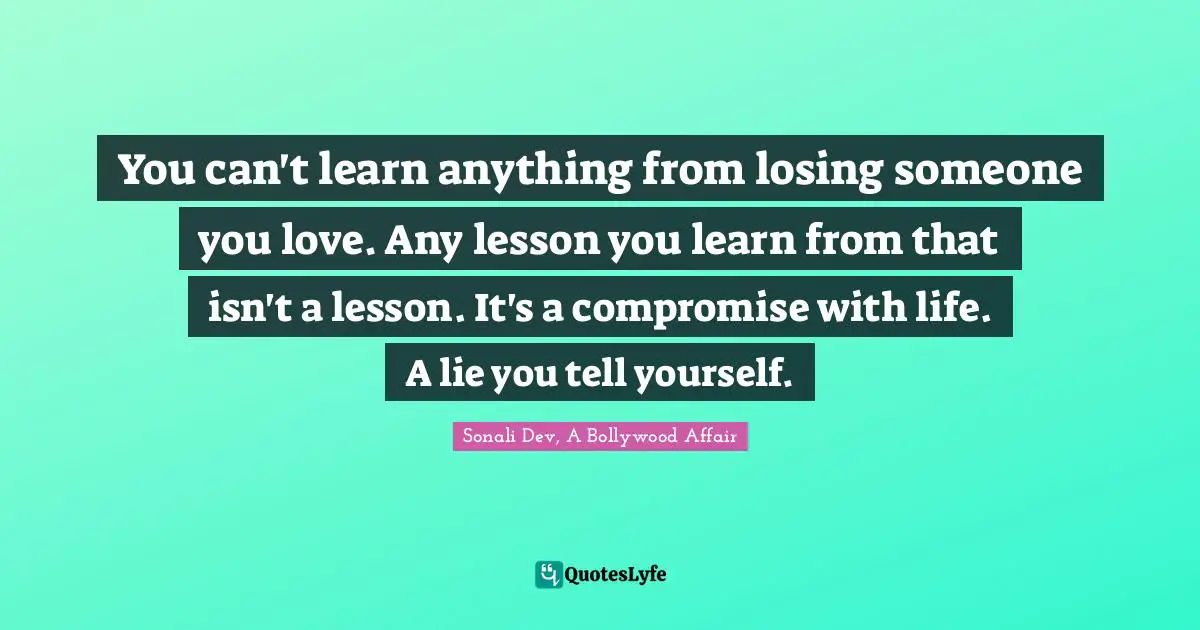 You can't learn anything from losing someone you love. Any lesson you learn from that isn't a lesson. It's a compromise with life. A lie you tell yourself.