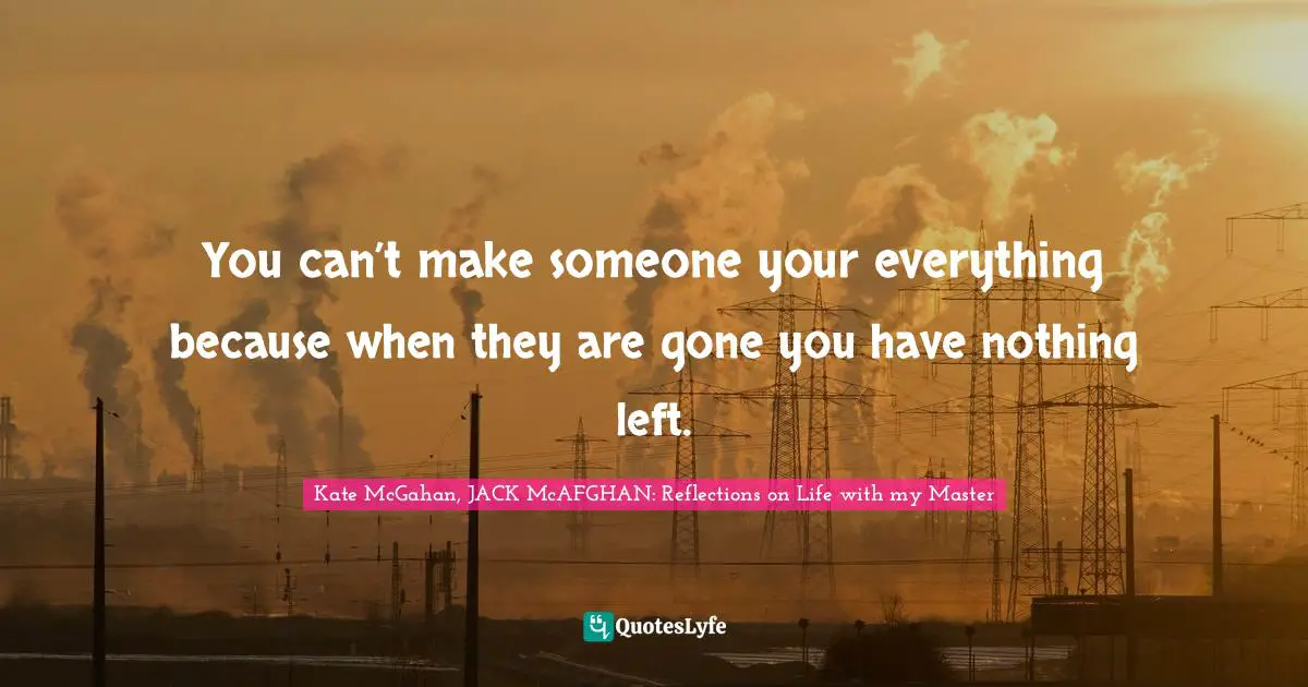 You can’t make someone your everything because when they are gone you have nothing left.