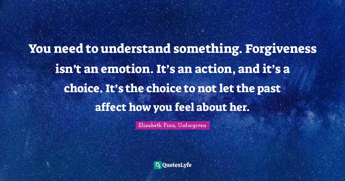 You need to understand something. Forgiveness isn’t an emotion. It’s an action, and it’s a choice. It’s the choice to not let the past affect how you feel about her.