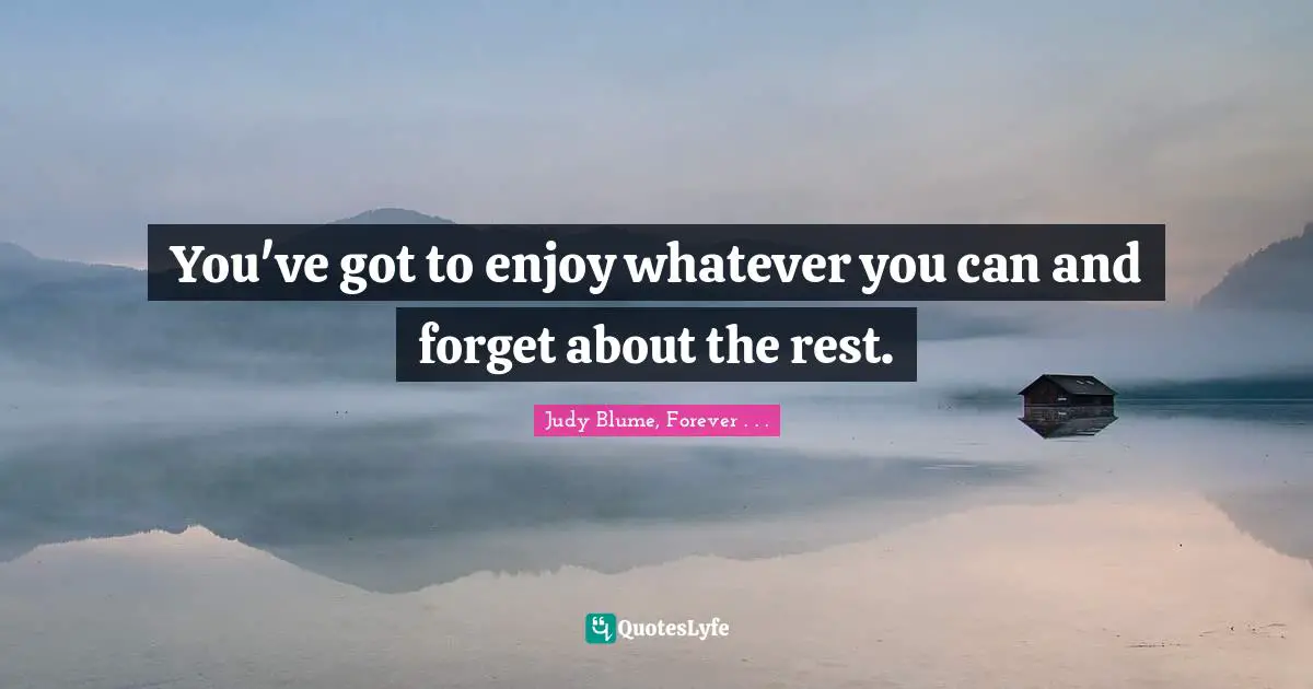 You've got to enjoy whatever you can and forget about the rest.