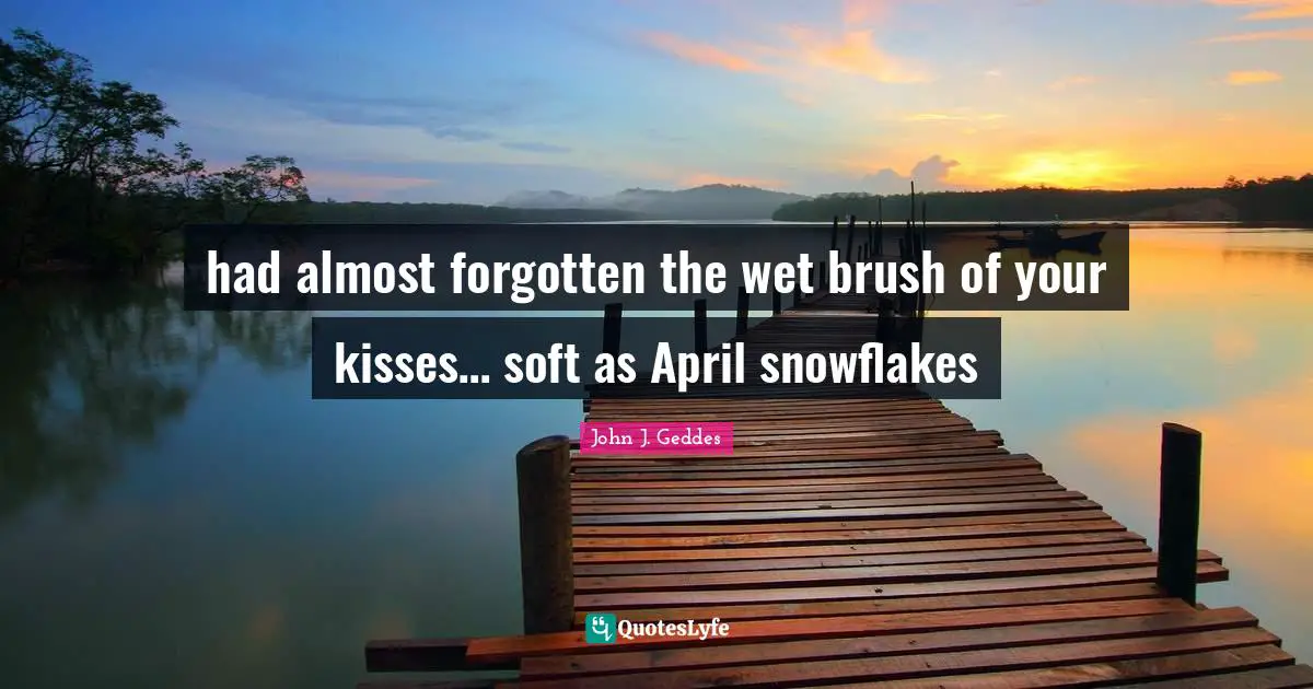 had almost forgotten the wet brush of your kisses… soft as April snowflakes