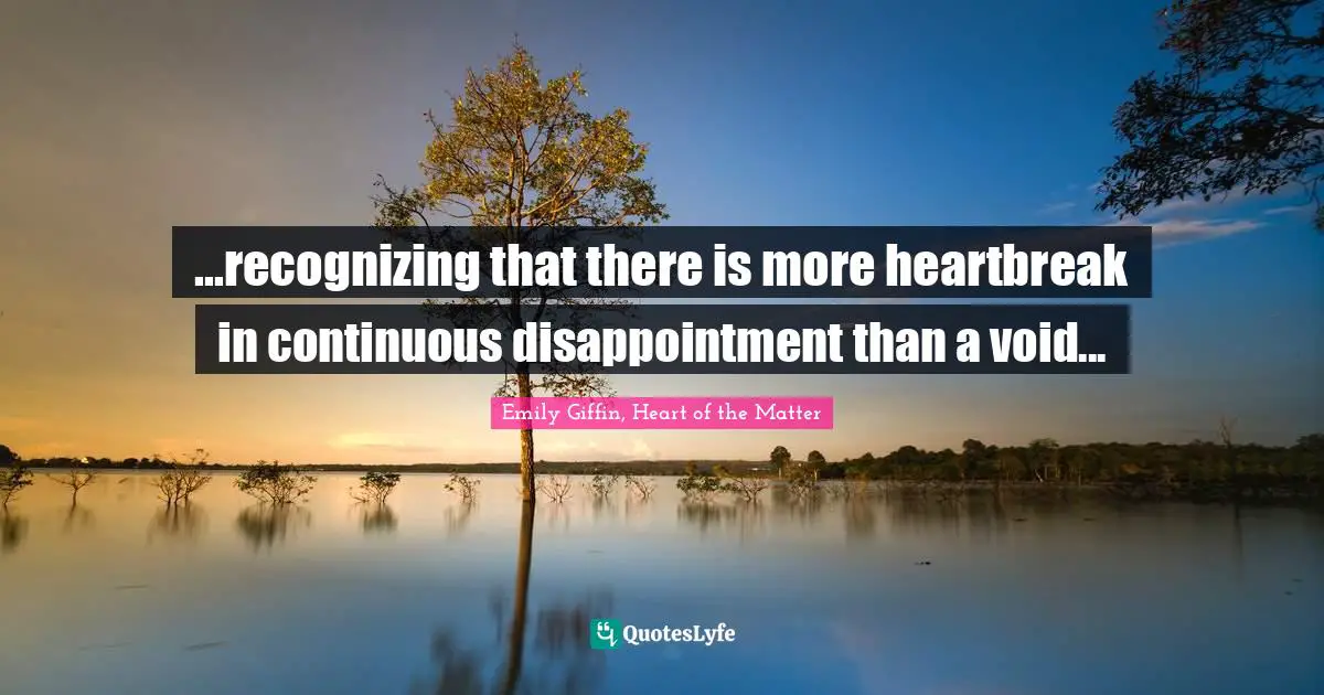 ...recognizing that there is more heartbreak in continuous disappointment than a void...