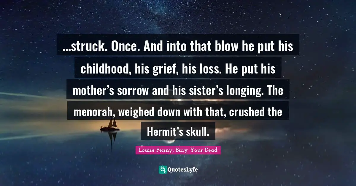 Louise Penny Quotes: "…struck. Once. And into that blow he put his childhood, his grief, his loss. He put his mother’s sorrow and his sister’s longing. The menorah, weighed down with that, crushed the Hermit’s skull."