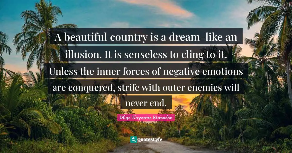 Dilgo Khyentse Rinpoche Quotes: "A beautiful country is a dream-like an illusion. It is senseless to cling to it. Unless the inner forces of negative emotions are conquered, strife with outer enemies will never end."
