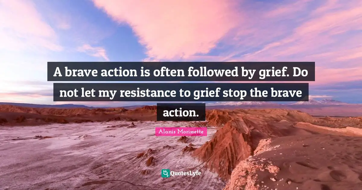 Alanis Morissette Quotes: "A brave action is often followed by grief. Do not let my resistance to grief stop the brave action."
