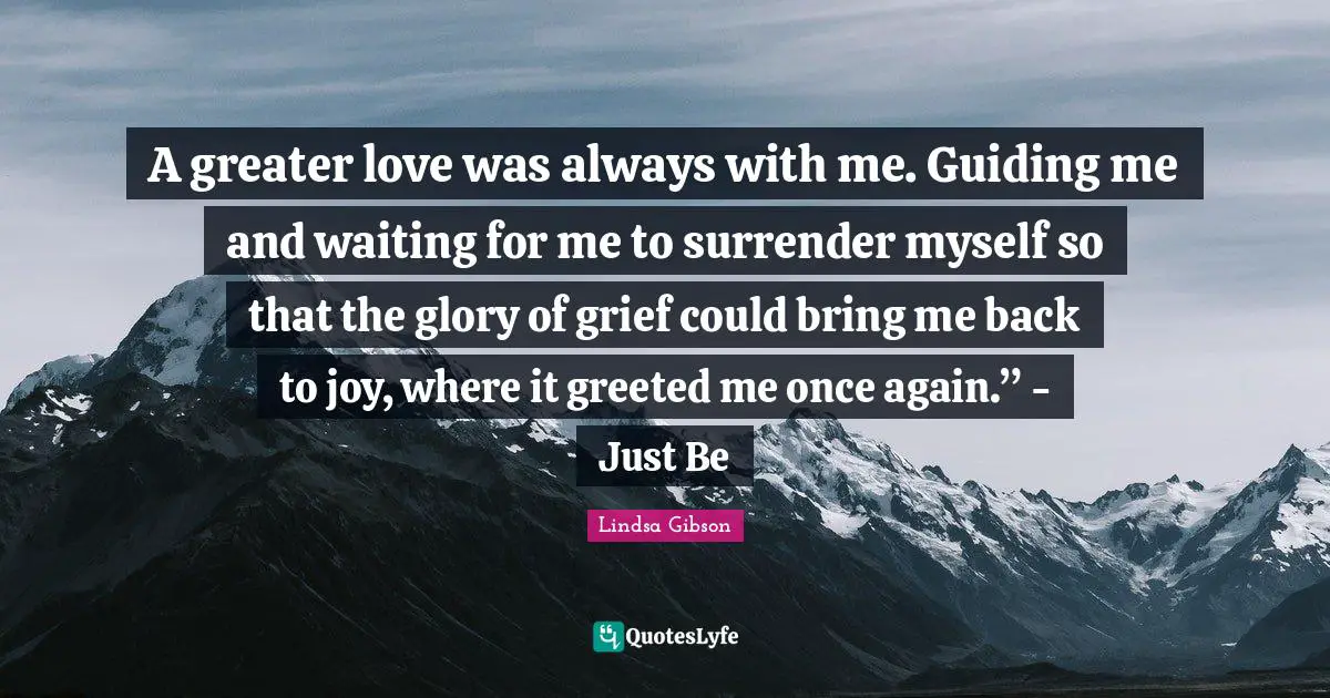 A greater love was always with me. Guiding me and waiting for me to surrender myself so that the glory of grief could bring me back to joy, where it greeted me once again.” - Just Be
